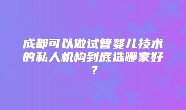 成都可以做试管婴儿技术的私人机构到底选哪家好？