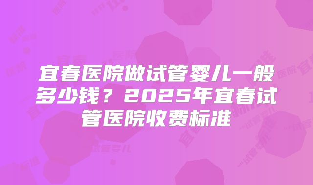 宜春医院做试管婴儿一般多少钱?2025年宜春试管医院收费标准
