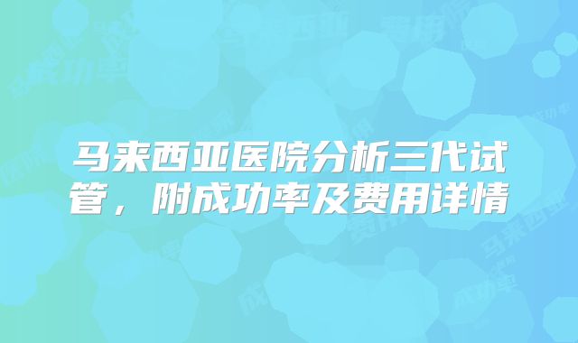 马来西亚医院分析三代试管，附成功率及费用详情