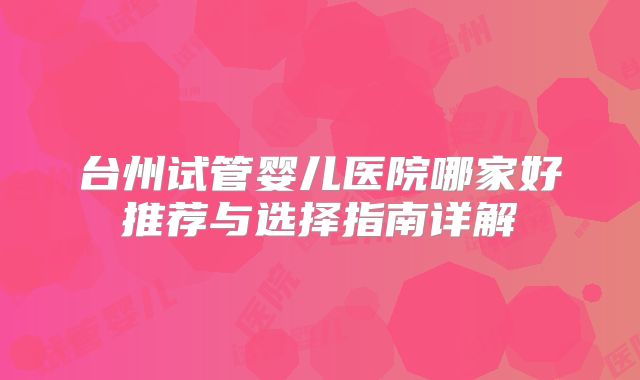 台州试管婴儿医院哪家好推荐与选择指南详解