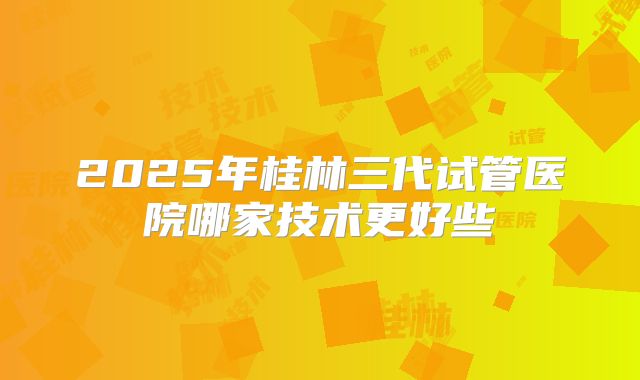 2025年桂林三代试管医院哪家技术更好些