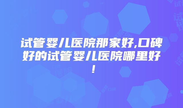试管婴儿医院那家好,口碑好的试管婴儿医院哪里好！