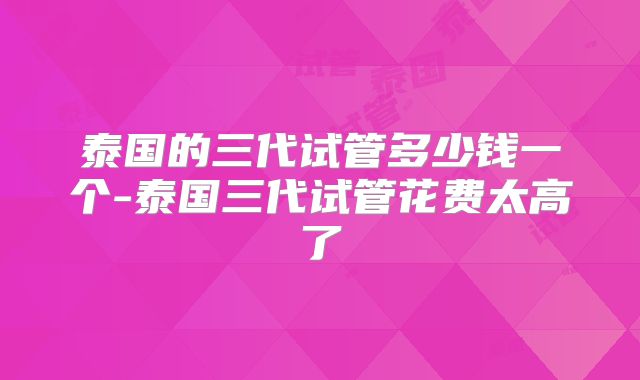 泰国的三代试管多少钱一个-泰国三代试管花费太高了