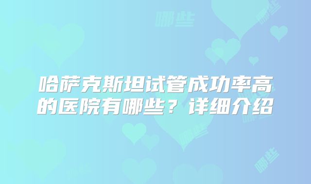 哈萨克斯坦试管成功率高的医院有哪些？详细介绍