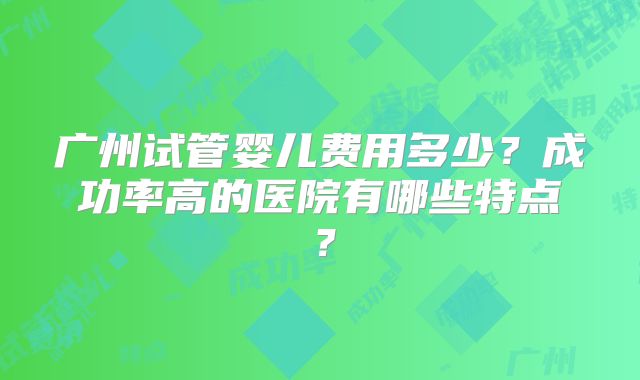 广州试管婴儿费用多少？成功率高的医院有哪些特点？