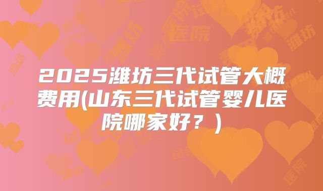 2025潍坊三代试管大概费用(山东三代试管婴儿医院哪家好？)