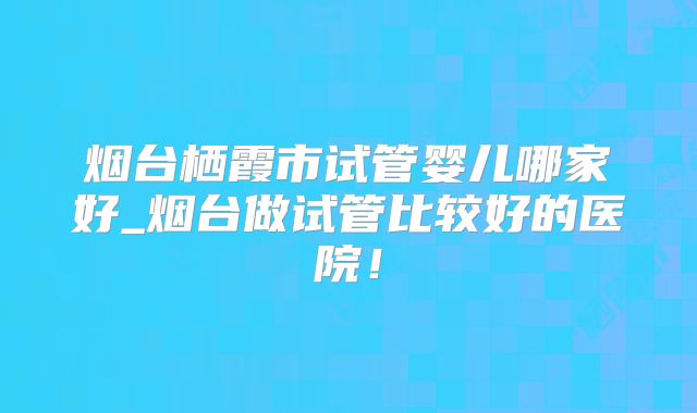烟台栖霞市试管婴儿哪家好_烟台做试管比较好的医院!