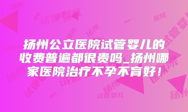 扬州公立医院试管婴儿的收费普遍都很贵吗_扬州哪家医院治疗不孕不育好！