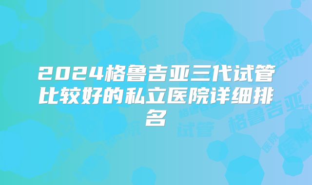 2024格鲁吉亚三代试管比较好的私立医院详细排名