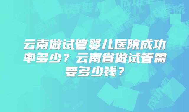 云南做试管婴儿医院成功率多少？云南省做试管需要多少钱？