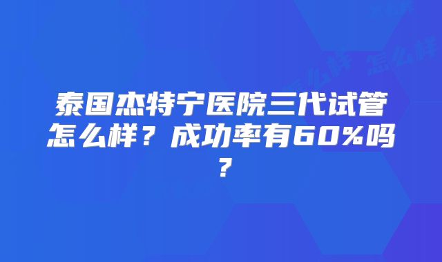 泰国杰特宁医院三代试管怎么样？成功率有60%吗？
