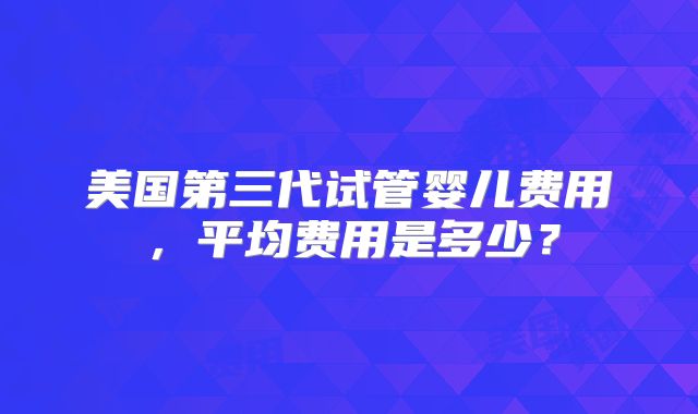 美国第三代试管婴儿费用，平均费用是多少？
