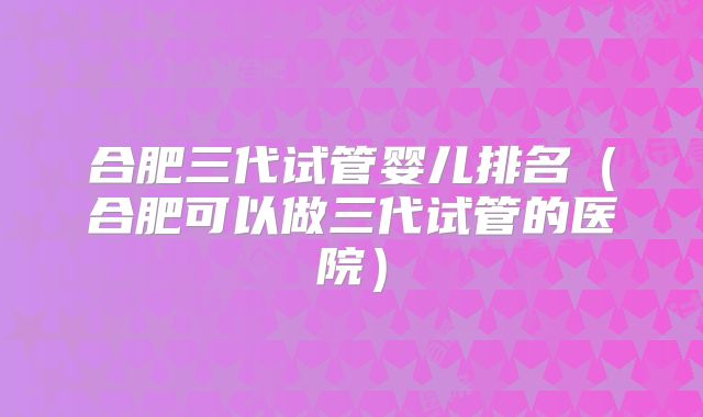 合肥三代试管婴儿排名（合肥可以做三代试管的医院）
