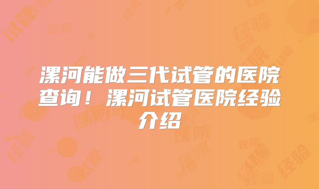 漯河能做三代试管的医院查询！漯河试管医院经验介绍
