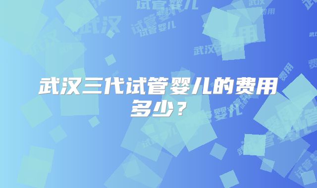 武汉三代试管婴儿的费用多少？