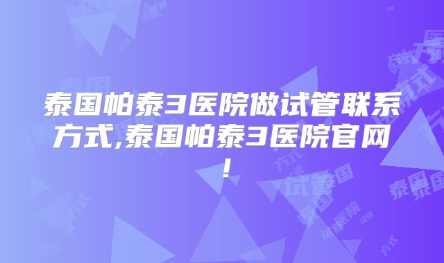 泰国帕泰3医院做试管联系方式,泰国帕泰3医院官网！