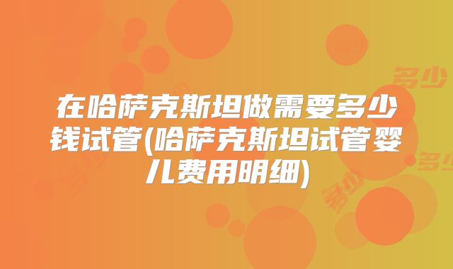 在哈萨克斯坦做需要多少钱试管(哈萨克斯坦试管婴儿费用明细)