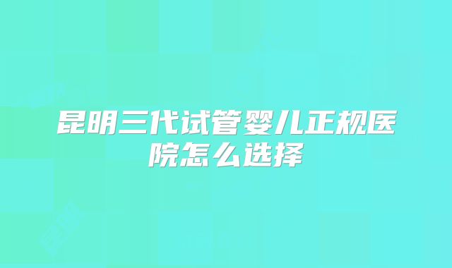 昆明三代试管婴儿正规医院怎么选择
