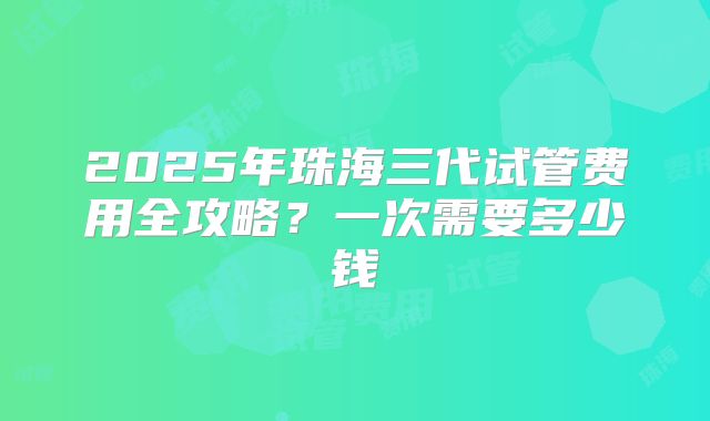 2025年珠海三代试管费用全攻略？一次需要多少钱