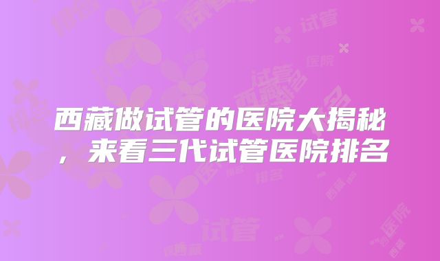 西藏做试管的医院大揭秘,来看三代试管医院排名