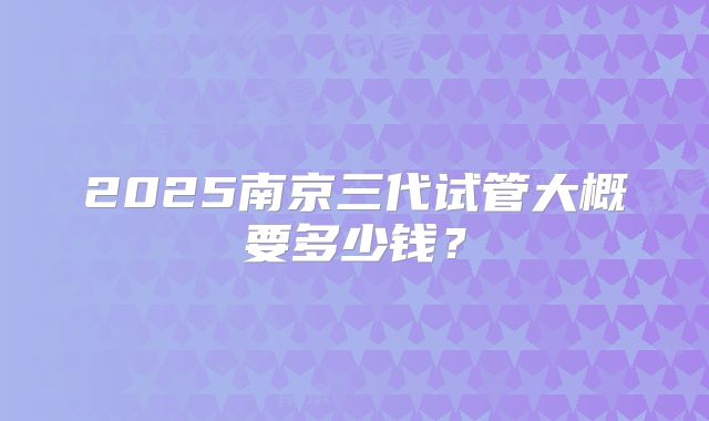 2025南京三代试管大概要多少钱？