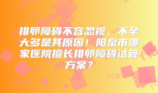 排卵障碍不容忽视，不孕大多是其原因！阳泉市哪家医院擅长排卵障碍试管方案？