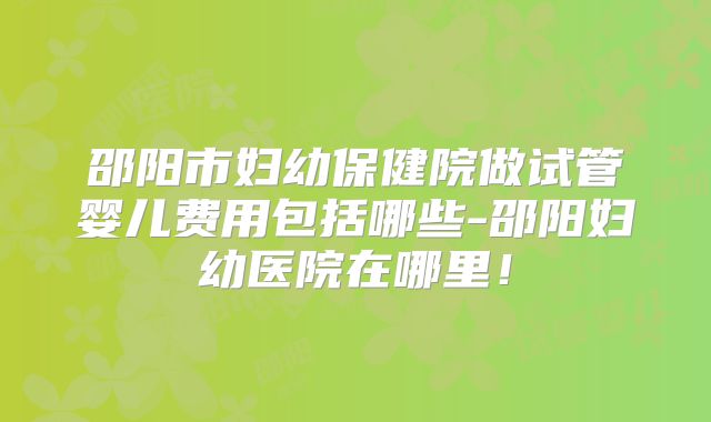邵阳市妇幼保健院做试管婴儿费用包括哪些-邵阳妇幼医院在哪里!