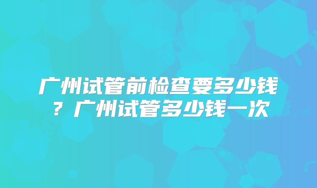 广州试管前检查要多少钱？广州试管多少钱一次