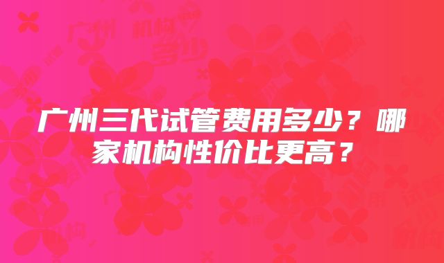 广州三代试管费用多少？哪家机构性价比更高？