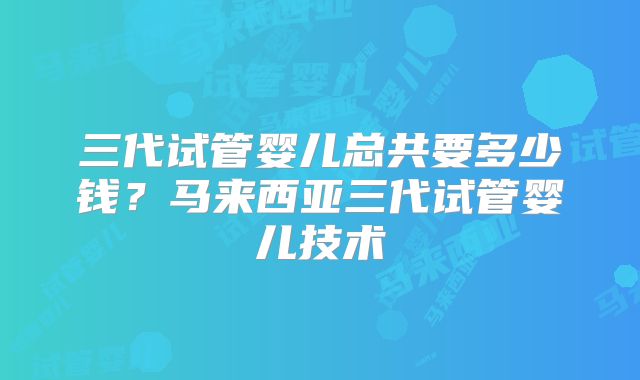 三代试管婴儿总共要多少钱？马来西亚三代试管婴儿技术