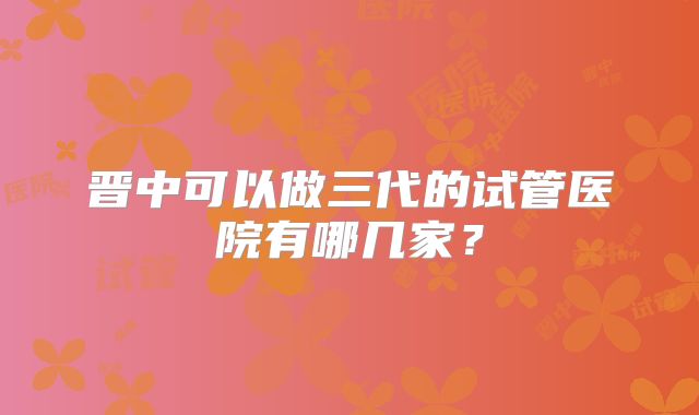 晋中可以做三代的试管医院有哪几家？