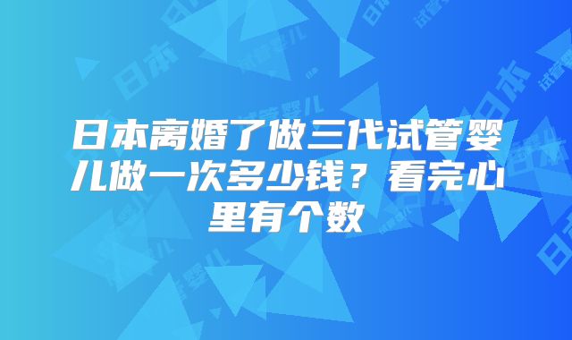 日本离婚了做三代试管婴儿做一次多少钱？看完心里有个数