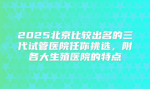 2025北京比较出名的三代试管医院任你挑选，附各大生殖医院的特点
