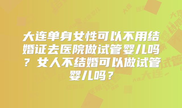 大连单身女性可以不用结婚证去医院做试管婴儿吗?女人不结婚可以做试管婴儿吗?