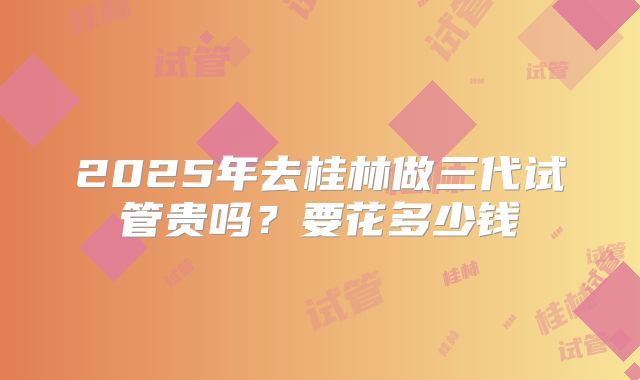 2025年去桂林做三代试管贵吗？要花多少钱
