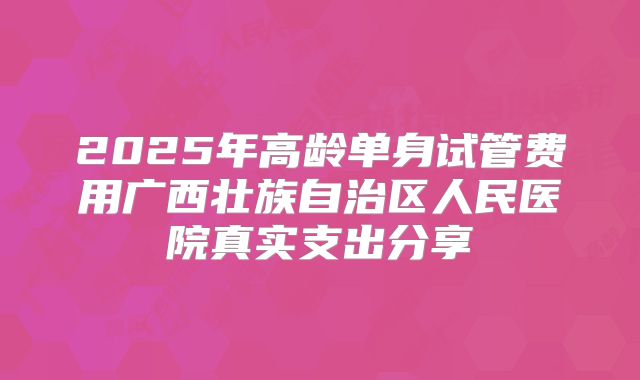 2025年高龄单身试管费用广西壮族自治区人民医院真实支出分享