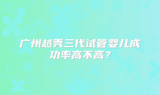广州越秀三代试管婴儿成功率高不高？