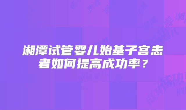 湘潭试管婴儿始基子宫患者如何提高成功率？