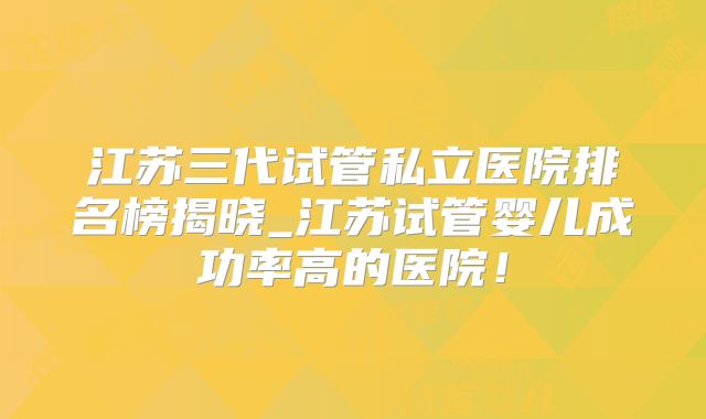 江苏三代试管私立医院排名榜揭晓_江苏试管婴儿成功率高的医院！