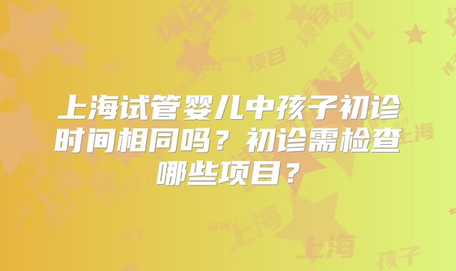 上海试管婴儿中孩子初诊时间相同吗？初诊需检查哪些项目？