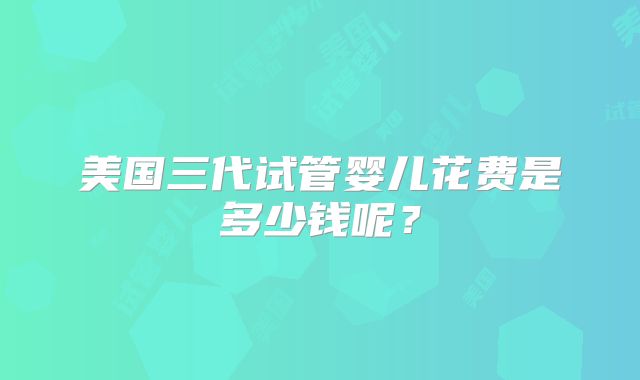 美国三代试管婴儿花费是多少钱呢?