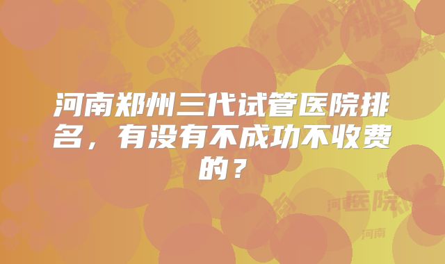 河南郑州三代试管医院排名，有没有不成功不收费的？