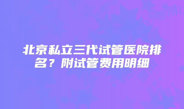 北京私立三代试管医院排名？附试管费用明细