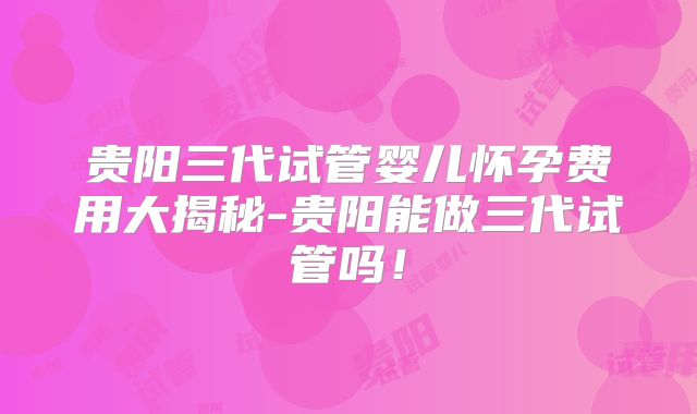 贵阳三代试管婴儿怀孕费用大揭秘-贵阳能做三代试管吗！