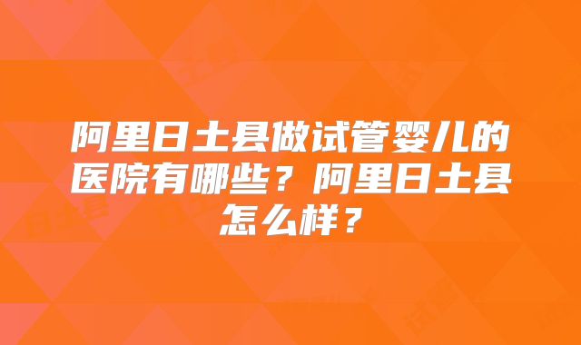 阿里日土县做试管婴儿的医院有哪些？阿里日土县怎么样？