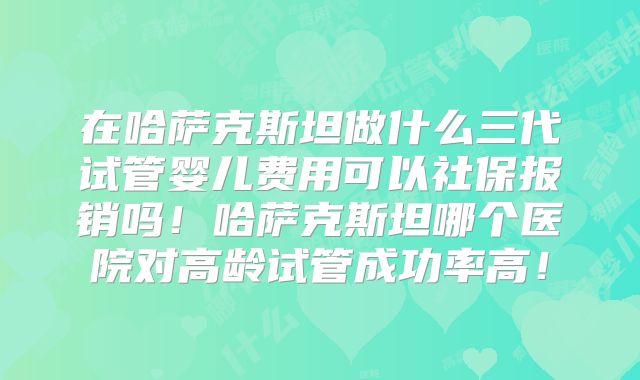 在哈萨克斯坦做什么三代试管婴儿费用可以社保报销吗！哈萨克斯坦哪个医院对高龄试管成功率高！