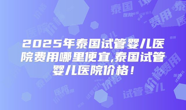 2025年泰国试管婴儿医院费用哪里便宜,泰国试管婴儿医院价格！