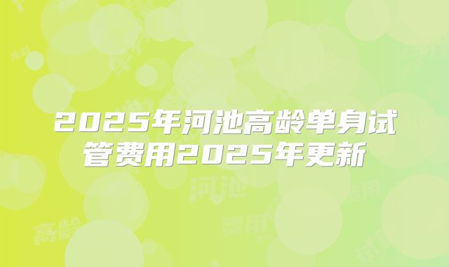 2025年河池高龄单身试管费用2025年更新