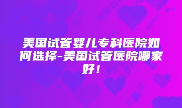 美国试管婴儿专科医院如何选择-美国试管医院哪家好！