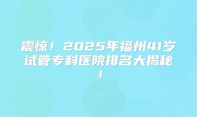 震惊！2025年福州41岁试管专科医院排名大揭秘！